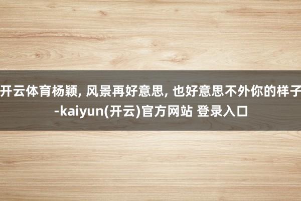开云体育杨颖, 风景再好意思, 也好意思不外你的样子-kaiyun(开云)官方网站 登录入口