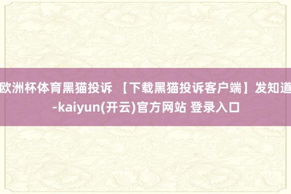欧洲杯体育　　黑猫投诉 【下载黑猫投诉客户端】发知道-kaiyun(开云)官方网站 登录入口