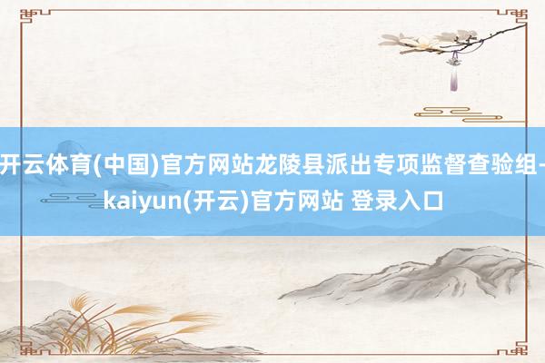 开云体育(中国)官方网站龙陵县派出专项监督查验组-kaiyun(开云)官方网站 登录入口