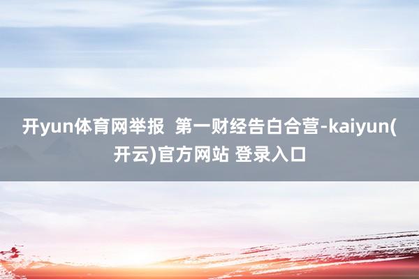 开yun体育网举报  第一财经告白合营-kaiyun(开云)官方网站 登录入口