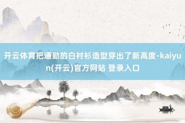开云体育把通勤的白衬衫造型穿出了新高度-kaiyun(开云)官方网站 登录入口