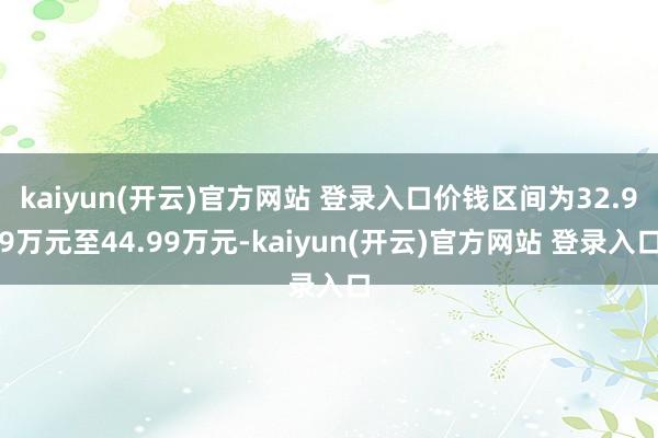 kaiyun(开云)官方网站 登录入口价钱区间为32.99万元至44.99万元-kaiyun(开云)官方网站 登录入口