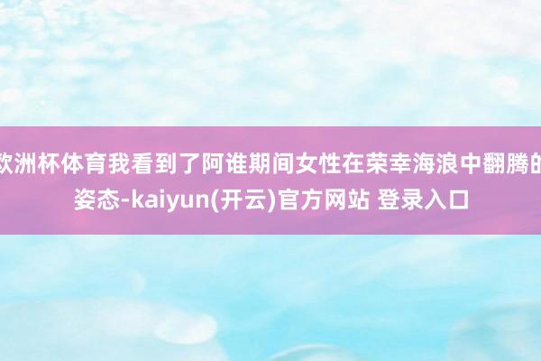 欧洲杯体育我看到了阿谁期间女性在荣幸海浪中翻腾的姿态-kaiyun(开云)官方网站 登录入口