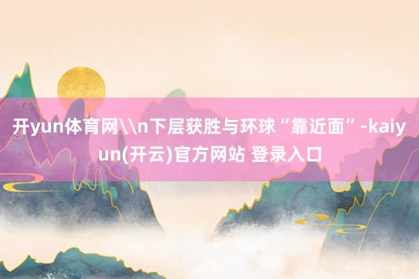 开yun体育网\n下层获胜与环球“靠近面”-kaiyun(开云)官方网站 登录入口