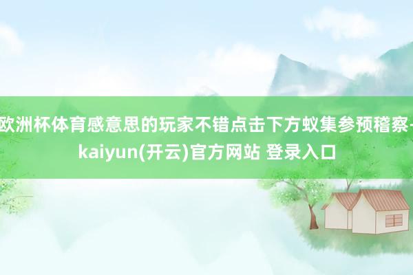 欧洲杯体育感意思的玩家不错点击下方蚁集参预稽察-kaiyun(开云)官方网站 登录入口