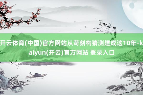 开云体育(中国)官方网站从苛刻构猜测建成这10年-kaiyun(开云)官方网站 登录入口
