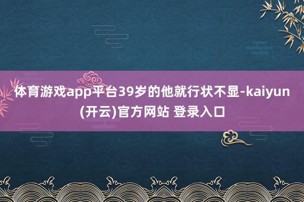 体育游戏app平台39岁的他就行状不显-kaiyun(开云)官方网站 登录入口