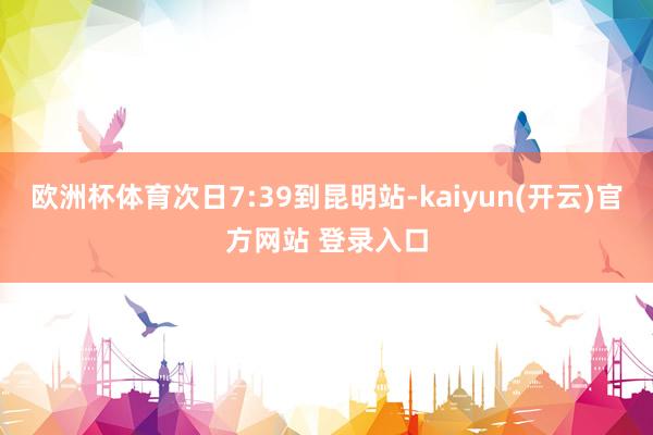 欧洲杯体育次日7:39到昆明站-kaiyun(开云)官方网站 登录入口