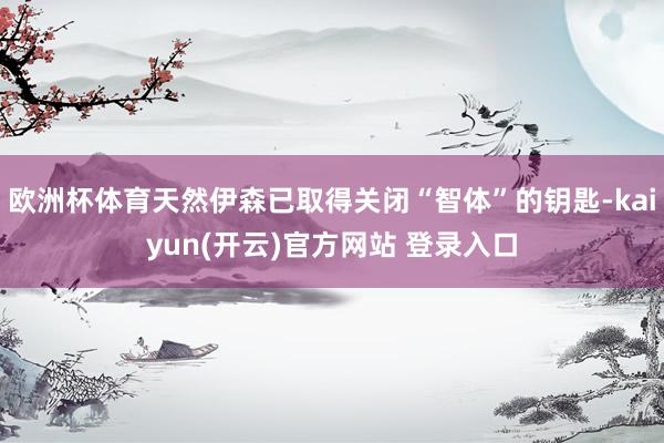 欧洲杯体育天然伊森已取得关闭“智体”的钥匙-kaiyun(开云)官方网站 登录入口