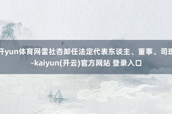 开yun体育网雷社杏卸任法定代表东谈主、董事、司理-kaiyun(开云)官方网站 登录入口