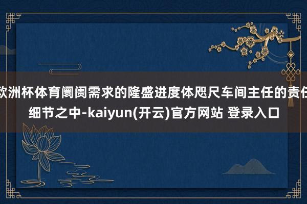 欧洲杯体育阛阓需求的隆盛进度体咫尺车间主任的责任细节之中-kaiyun(开云)官方网站 登录入口