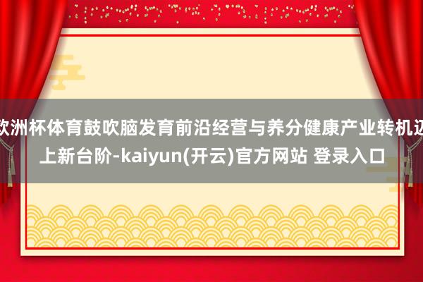 欧洲杯体育鼓吹脑发育前沿经营与养分健康产业转机迈上新台阶-kaiyun(开云)官方网站 登录入口