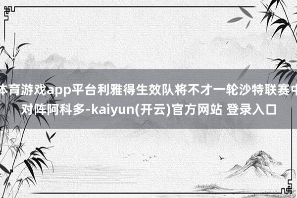 体育游戏app平台利雅得生效队将不才一轮沙特联赛中对阵阿科多-kaiyun(开云)官方网站 登录入口