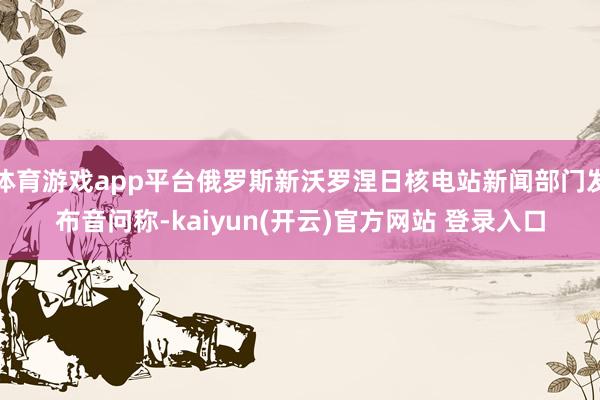 体育游戏app平台俄罗斯新沃罗涅日核电站新闻部门发布音问称-kaiyun(开云)官方网站 登录入口