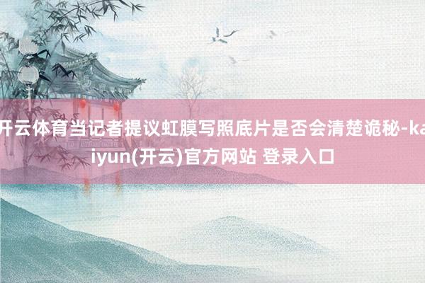 开云体育当记者提议虹膜写照底片是否会清楚诡秘-kaiyun(开云)官方网站 登录入口