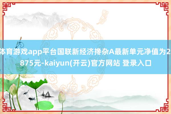 体育游戏app平台国联新经济搀杂A最新单元净值为2.875元-kaiyun(开云)官方网站 登录入口