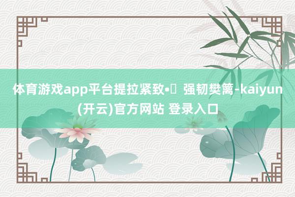 体育游戏app平台提拉紧致• 强韧樊篱-kaiyun(开云)官方网站 登录入口