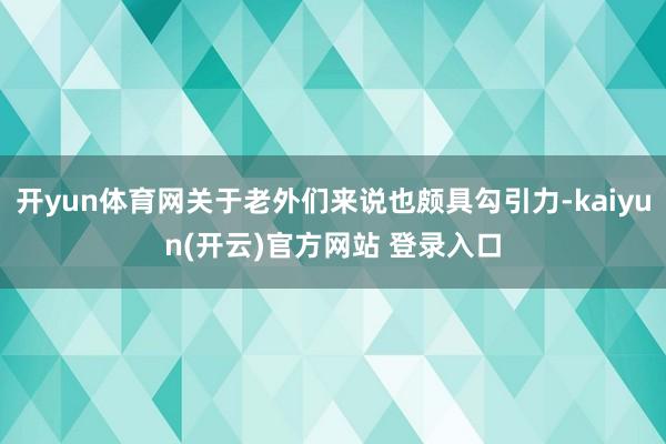 开yun体育网关于老外们来说也颇具勾引力-kaiyun(开云)官方网站 登录入口