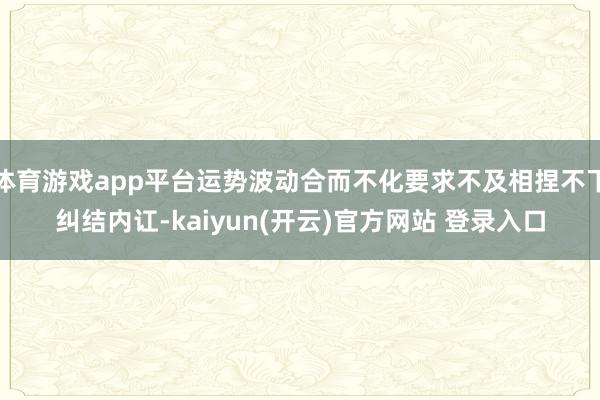 体育游戏app平台运势波动合而不化要求不及相捏不下纠结内讧-kaiyun(开云)官方网站 登录入口