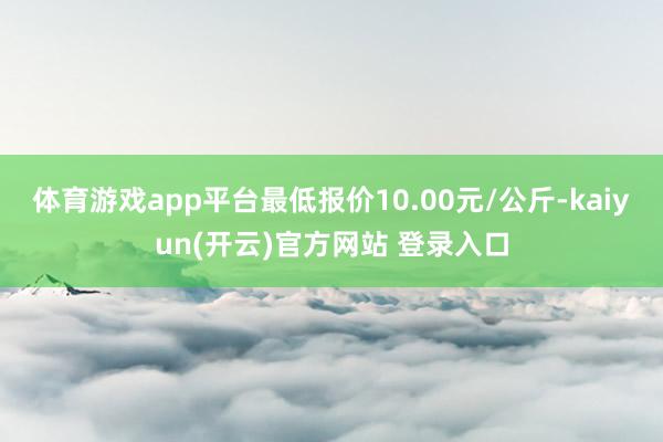 体育游戏app平台最低报价10.00元/公斤-kaiyun(开云)官方网站 登录入口
