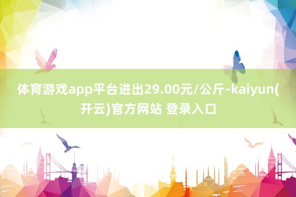 体育游戏app平台进出29.00元/公斤-kaiyun(开云)官方网站 登录入口
