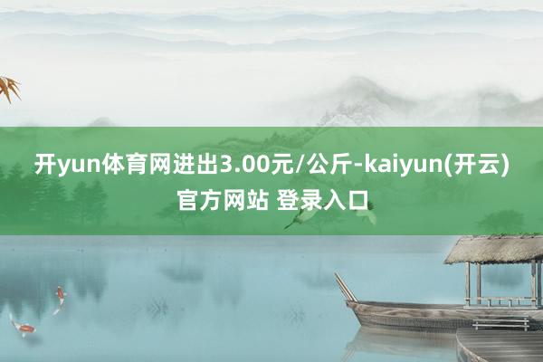 开yun体育网进出3.00元/公斤-kaiyun(开云)官方网站 登录入口