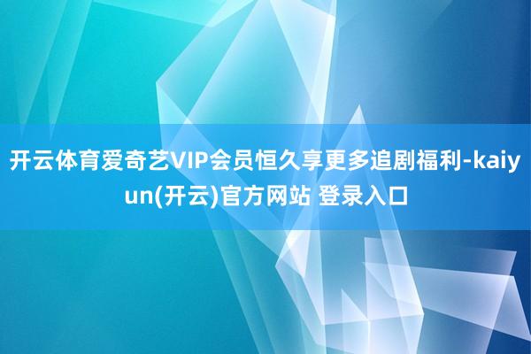 开云体育爱奇艺VIP会员恒久享更多追剧福利-kaiyun(开云)官方网站 登录入口