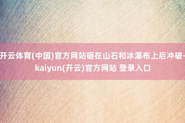 开云体育(中国)官方网站砸在山石和冰瀑布上后冲破-kaiyun(开云)官方网站 登录入口