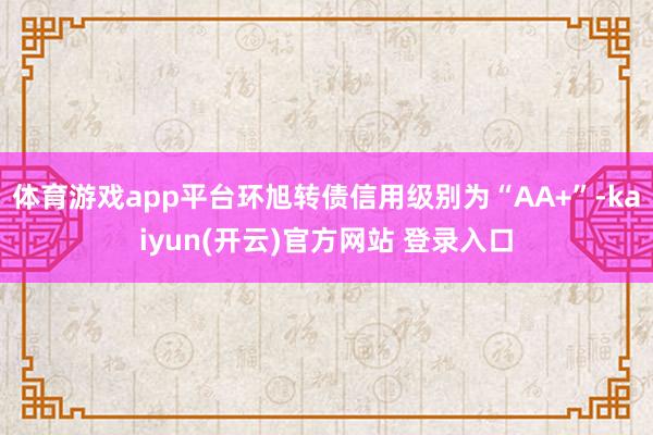体育游戏app平台环旭转债信用级别为“AA+”-kaiyun(开云)官方网站 登录入口