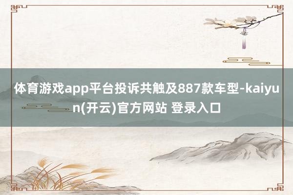 体育游戏app平台投诉共触及887款车型-kaiyun(开云)官方网站 登录入口