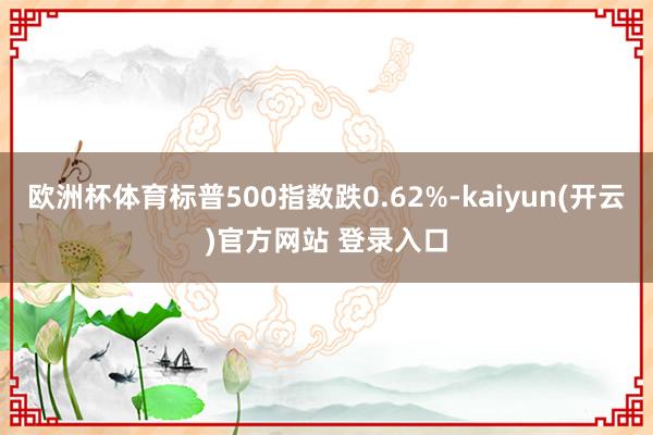 欧洲杯体育标普500指数跌0.62%-kaiyun(开云)官方网站 登录入口