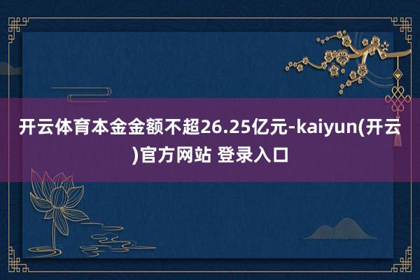 开云体育本金金额不超26.25亿元-kaiyun(开云)官方网站 登录入口