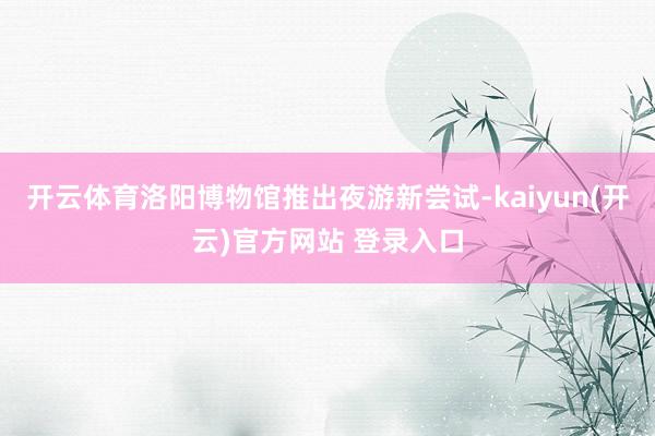 开云体育洛阳博物馆推出夜游新尝试-kaiyun(开云)官方网站 登录入口