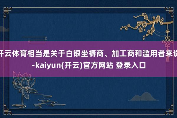 开云体育相当是关于白银坐褥商、加工商和滥用者来说-kaiyun(开云)官方网站 登录入口