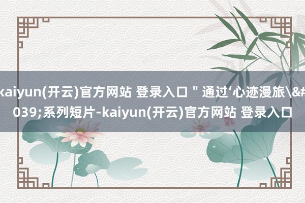 kaiyun(开云)官方网站 登录入口＂通过‘心迹漫旅'系列短片-kaiyun(开云)官方网站 登录入口