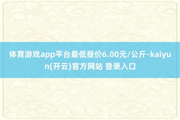 体育游戏app平台最低报价6.00元/公斤-kaiyun(开云)官方网站 登录入口