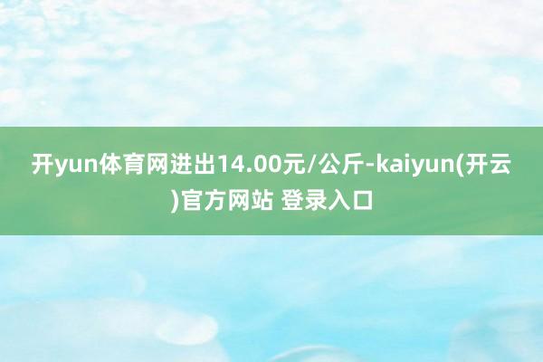 开yun体育网进出14.00元/公斤-kaiyun(开云)官方网站 登录入口