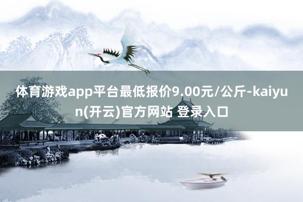 体育游戏app平台最低报价9.00元/公斤-kaiyun(开云)官方网站 登录入口