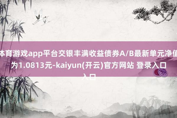 体育游戏app平台交银丰满收益债券A/B最新单元净值为1.0813元-kaiyun(开云)官方网站 登录入口