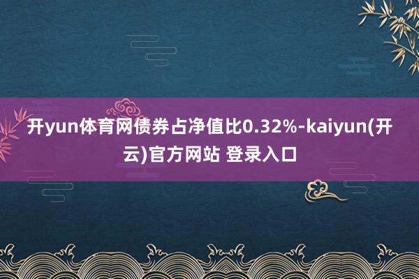 开yun体育网债券占净值比0.32%-kaiyun(开云)官方网站 登录入口