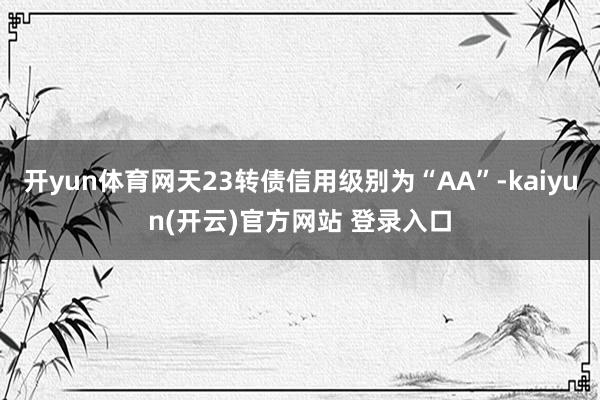 开yun体育网天23转债信用级别为“AA”-kaiyun(开云)官方网站 登录入口