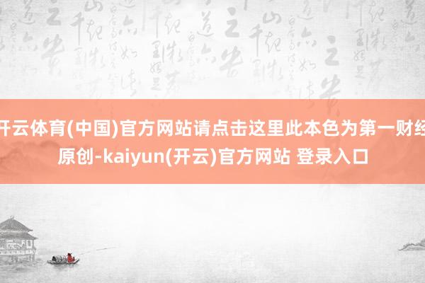 开云体育(中国)官方网站请点击这里此本色为第一财经原创-kaiyun(开云)官方网站 登录入口
