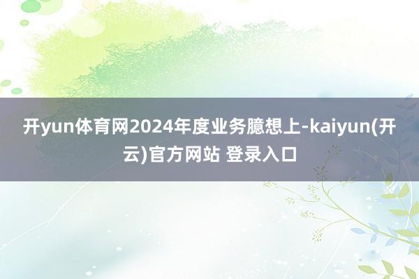 开yun体育网2024年度业务臆想上-kaiyun(开云)官方网站 登录入口