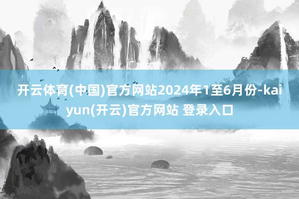 开云体育(中国)官方网站　　2024年1至6月份-kaiyun(开云)官方网站 登录入口