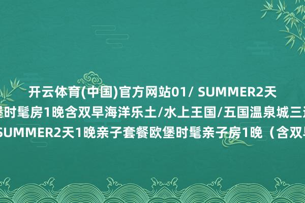 开云体育(中国)官方网站01/ SUMMER2天1晚双东说念主套餐欧堡时髦房1晚含双早海洋乐土/水上王国/五国温泉城三选一对东说念主票02/ SUMMER2天1晚亲子套餐欧堡时髦亲子房1晚（含双早）海洋乐土/水上王国/五国温泉城三选一2大1小03/ SUMMER3天2晚双东说念主畅玩套餐欧堡时髦房2晚（含双早）海洋乐土双东说念主票水上王国双东说念主票五国温泉城双东说念主票不雅光快艇双东说念主票04