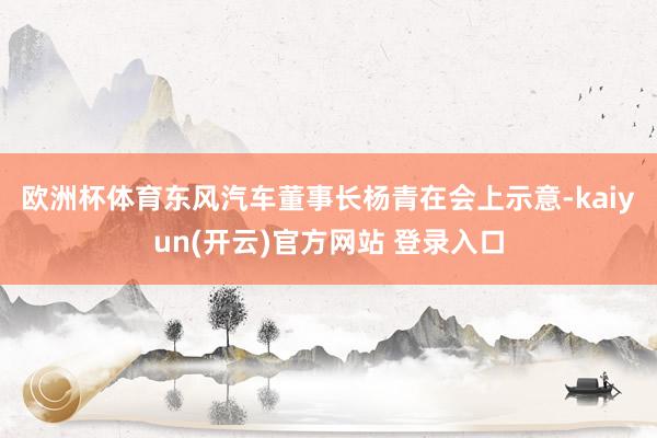 欧洲杯体育　　东风汽车董事长杨青在会上示意-kaiyun(开云)官方网站 登录入口