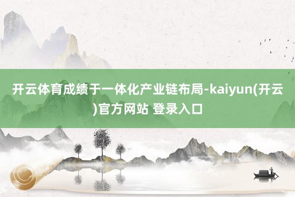 开云体育成绩于一体化产业链布局-kaiyun(开云)官方网站 登录入口