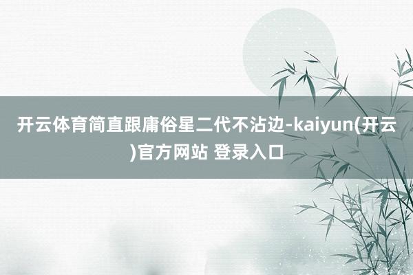 开云体育简直跟庸俗星二代不沾边-kaiyun(开云)官方网站 登录入口