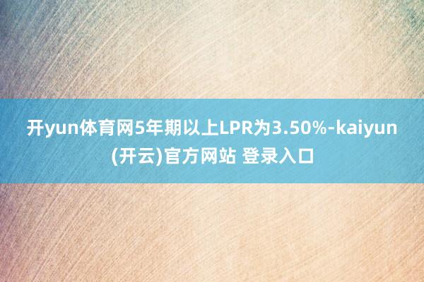 开yun体育网5年期以上LPR为3.50%-kaiyun(开云)官方网站 登录入口