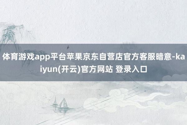 体育游戏app平台苹果京东自营店官方客服暗意-kaiyun(开云)官方网站 登录入口